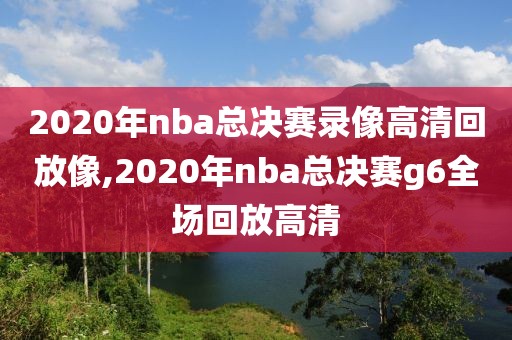 2020年nba总决赛录像高清回放像,2020年nba总决赛g6全场回放高清