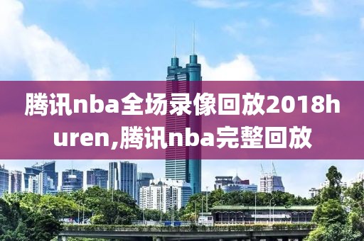 腾讯nba全场录像回放2018huren,腾讯nba完整回放