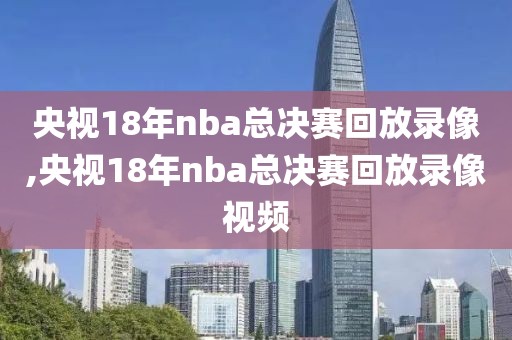 央视18年nba总决赛回放录像,央视18年nba总决赛回放录像视频
