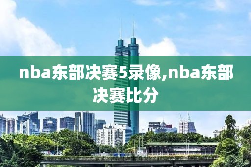 nba东部决赛5录像,nba东部决赛比分