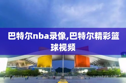 巴特尔nba录像,巴特尔精彩篮球视频