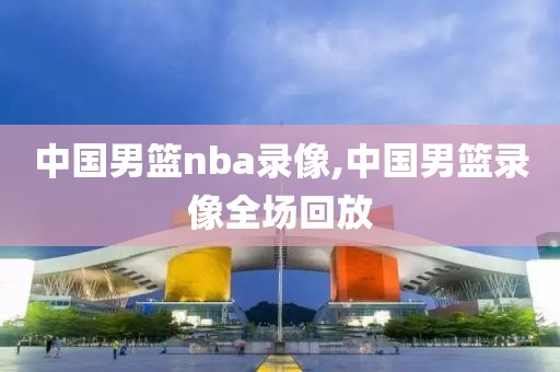 中国男篮nba录像,中国男篮录像全场回放