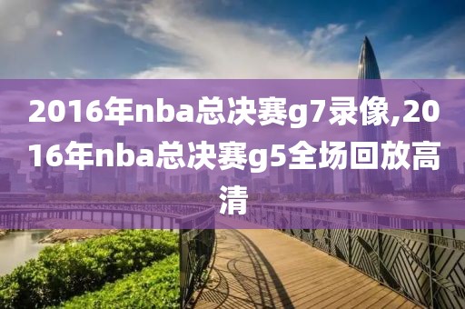 2016年nba总决赛g7录像,2016年nba总决赛g5全场回放高清
