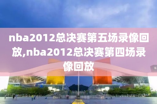 nba2012总决赛第五场录像回放,nba2012总决赛第四场录像回放