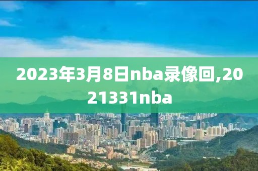 2023年3月8日nba录像回,2021331nba