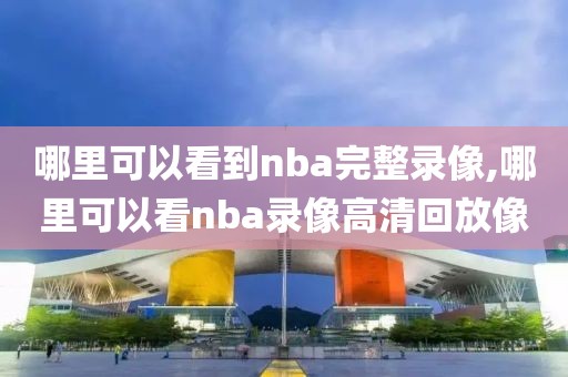 哪里可以看到nba完整录像,哪里可以看nba录像高清回放像