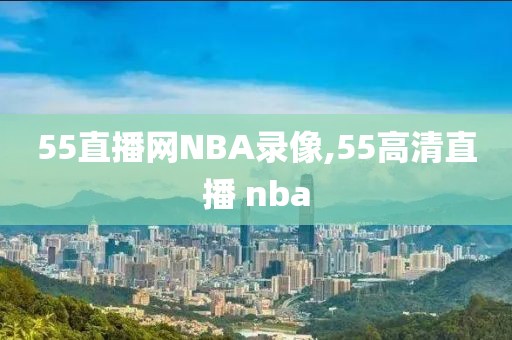 55直播网NBA录像,55高清直播 nba