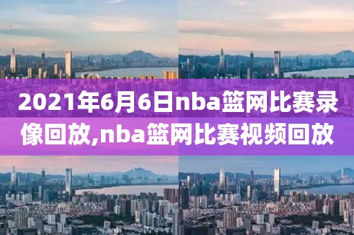 2021年6月6日nba篮网比赛录像回放,nba篮网比赛视频回放
