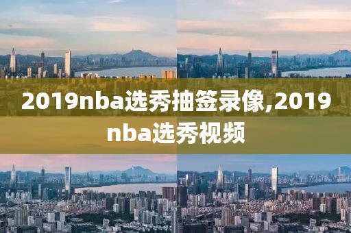 2019nba选秀抽签录像,2019nba选秀视频