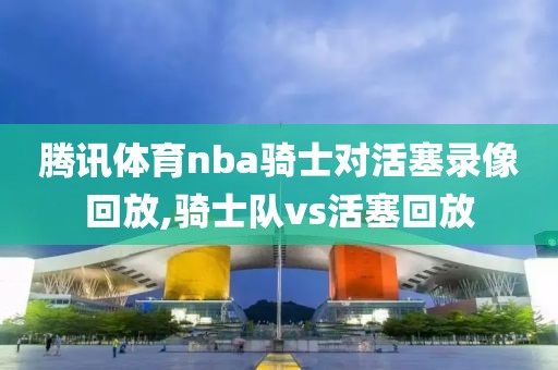 腾讯体育nba骑士对活塞录像回放,骑士队vs活塞回放