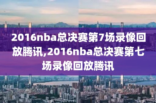 2016nba总决赛第7场录像回放腾讯,2016nba总决赛第七场录像回放腾讯