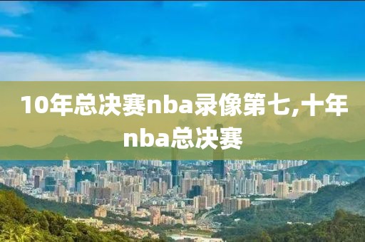 10年总决赛nba录像第七,十年nba总决赛