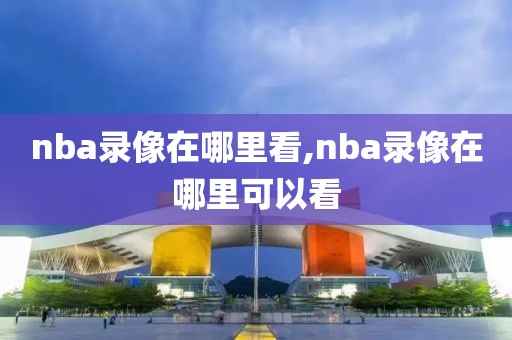 nba录像在哪里看,nba录像在哪里可以看