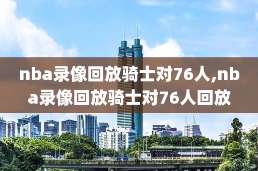 nba录像回放骑士对76人,nba录像回放骑士对76人回放