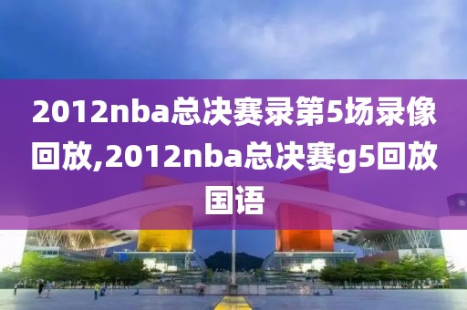 2012nba总决赛录第5场录像回放,2012nba总决赛g5回放国语