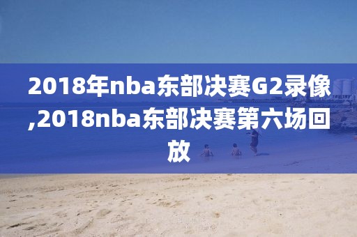 2018年nba东部决赛G2录像,2018nba东部决赛第六场回放
