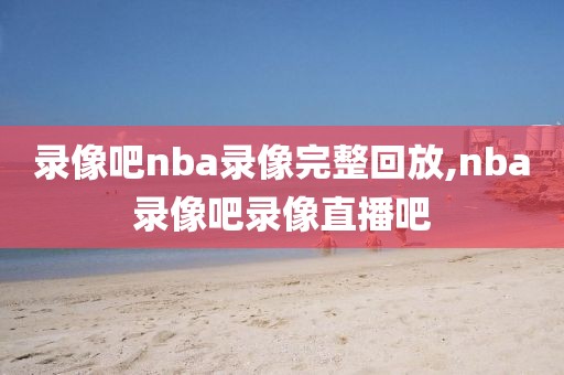 录像吧nba录像完整回放,nba录像吧录像直播吧