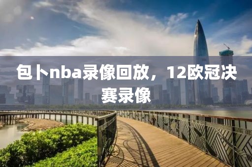 包卜nba录像回放，12欧冠决赛录像