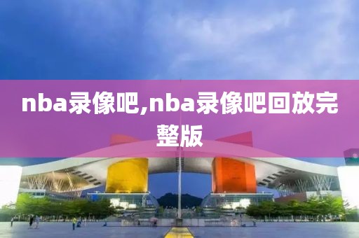 nba录像吧,nba录像吧回放完整版