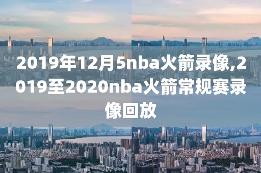 2019年12月5nba火箭录像,2019至2020nba火箭常规赛录像回放