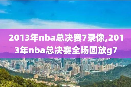 2013年nba总决赛7录像,2013年nba总决赛全场回放g7