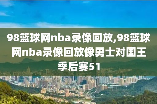 98篮球网nba录像回放,98篮球网nba录像回放像勇士对国王季后赛51