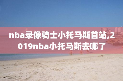 nba录像骑士小托马斯首站,2019nba小托马斯去哪了