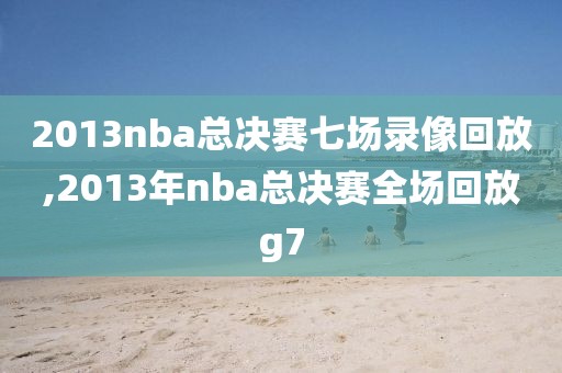 2013nba总决赛七场录像回放,2013年nba总决赛全场回放g7