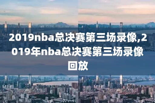 2019nba总决赛第三场录像,2019年nba总决赛第三场录像回放