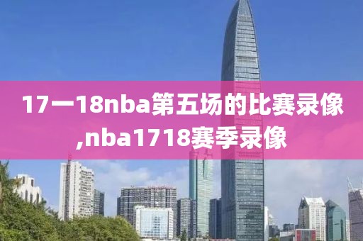 17一18nba第五场的比赛录像,nba1718赛季录像