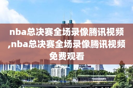 nba总决赛全场录像腾讯视频,nba总决赛全场录像腾讯视频免费观看