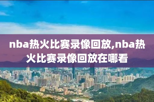 nba热火比赛录像回放,nba热火比赛录像回放在哪看