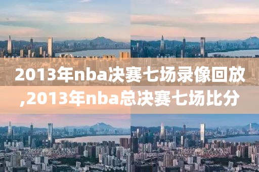 2013年nba决赛七场录像回放,2013年nba总决赛七场比分