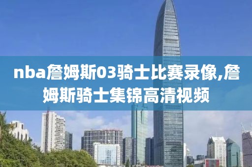 nba詹姆斯03骑士比赛录像,詹姆斯骑士集锦高清视频