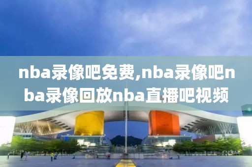 nba录像吧免费,nba录像吧nba录像回放nba直播吧视频