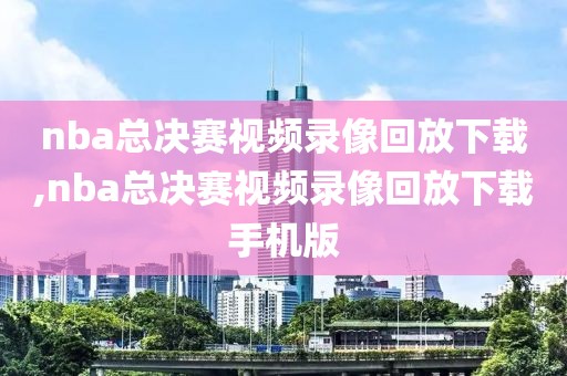 nba总决赛视频录像回放下载,nba总决赛视频录像回放下载手机版