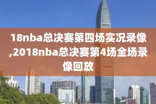 18nba总决赛第四场实况录像,2018nba总决赛第4场全场录像回放