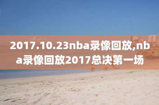 2017.10.23nba录像回放,nba录像回放2017总决第一场