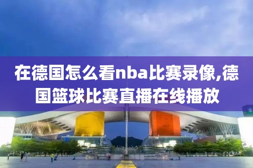 在德国怎么看nba比赛录像,德国篮球比赛直播在线播放