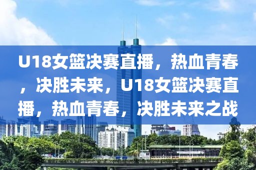 U18女篮决赛直播，热血青春，决胜未来，U18女篮决赛直播，热血青春，决胜未来之战