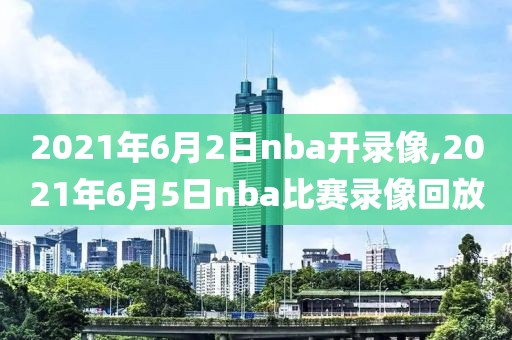 2021年6月2日nba开录像,2021年6月5日nba比赛录像回放