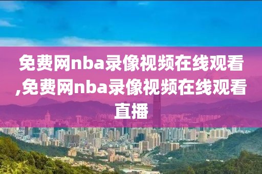 免费网nba录像视频在线观看,免费网nba录像视频在线观看直播