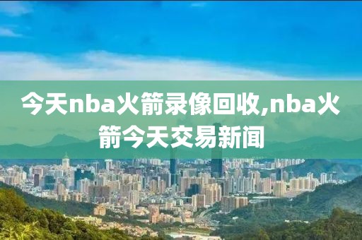 今天nba火箭录像回收,nba火箭今天交易新闻