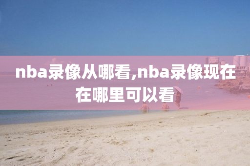 nba录像从哪看,nba录像现在在哪里可以看