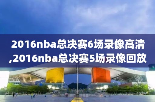 2016nba总决赛6场录像高清,2016nba总决赛5场录像回放