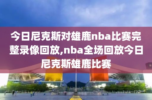 今日尼克斯对雄鹿nba比赛完整录像回放,nba全场回放今日尼克斯雄鹿比赛