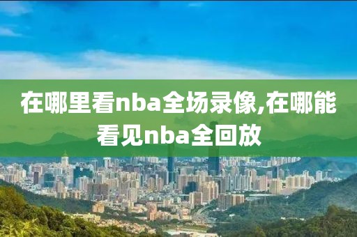 在哪里看nba全场录像,在哪能看见nba全回放