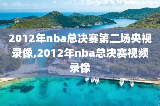 2012年nba总决赛第二场央视录像,2012年nba总决赛视频录像