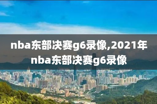 nba东部决赛g6录像,2021年nba东部决赛g6录像