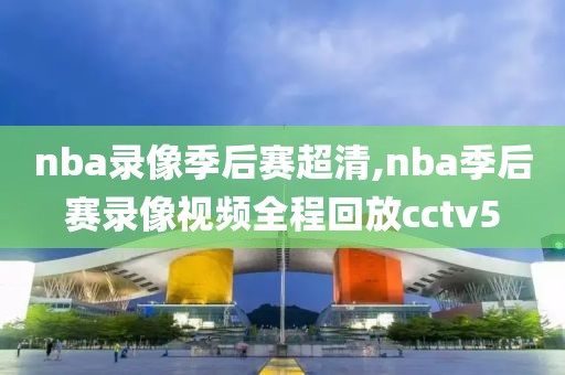 nba录像季后赛超清,nba季后赛录像视频全程回放cctv5